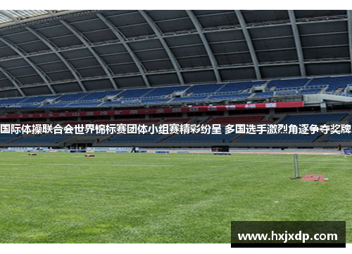 国际体操联合会世界锦标赛团体小组赛精彩纷呈 多国选手激烈角逐争夺奖牌