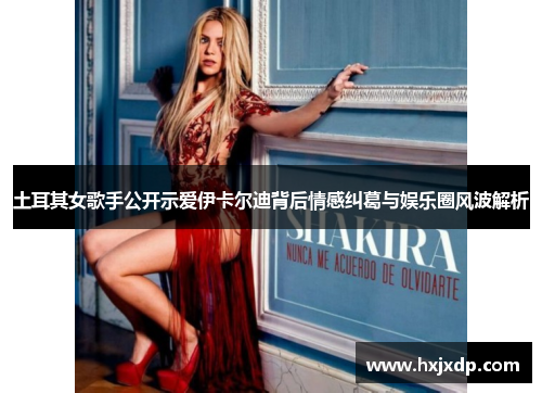 土耳其女歌手公开示爱伊卡尔迪背后情感纠葛与娱乐圈风波解析 土耳其女歌手公开示爱伊卡尔迪背后情感纠葛与娱乐圈风波解析