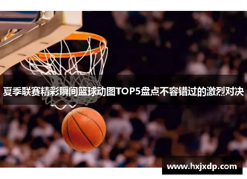 夏季联赛精彩瞬间篮球动图TOP5盘点不容错过的激烈对决 夏季联赛精彩瞬间篮球动图TOP5盘点不容错过的激烈对决
